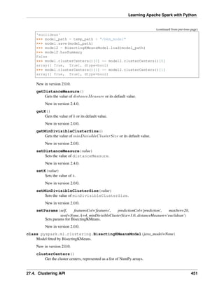Learning Apache Spark with Python
(continued from previous page)
'euclidean'
>>> model_path = temp_path + "/bkm_model"
>>> model.save(model_path)
>>> model2 = BisectingKMeansModel.load(model_path)
>>> model2.hasSummary
False
>>> model.clusterCenters()[0] == model2.clusterCenters()[0]
array([ True, True], dtype=bool)
>>> model.clusterCenters()[1] == model2.clusterCenters()[1]
array([ True, True], dtype=bool)
New in version 2.0.0.
getDistanceMeasure()
Gets the value of 𝑑𝑖𝑠𝑡𝑎𝑛𝑐𝑒𝑀𝑒𝑎𝑠𝑢𝑟𝑒 or its default value.
New in version 2.4.0.
getK()
Gets the value of 𝑘 or its default value.
New in version 2.0.0.
getMinDivisibleClusterSize()
Gets the value of 𝑚𝑖𝑛𝐷𝑖𝑣𝑖𝑠𝑖𝑏𝑙𝑒𝐶𝑙𝑢𝑠𝑡𝑒𝑟𝑆𝑖𝑧𝑒 or its default value.
New in version 2.0.0.
setDistanceMeasure(value)
Sets the value of distanceMeasure.
New in version 2.4.0.
setK(value)
Sets the value of k.
New in version 2.0.0.
setMinDivisibleClusterSize(value)
Sets the value of minDivisibleClusterSize.
New in version 2.0.0.
setParams(self, featuresCol='features', predictionCol='prediction', maxIter=20,
seed=None, k=4, minDivisibleClusterSize=1.0, distanceMeasure='euclidean')
Sets params for BisectingKMeans.
New in version 2.0.0.
class pyspark.ml.clustering.BisectingKMeansModel(java_model=None)
Model fitted by BisectingKMeans.
New in version 2.0.0.
clusterCenters()
Get the cluster centers, represented as a list of NumPy arrays.
27.4. Clustering API 451
 