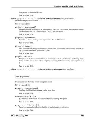 Learning Apache Spark with Python
Sets params for GaussianMixture.
New in version 2.0.0.
class pyspark.ml.clustering.GaussianMixtureModel(java_model=None)
Model fitted by GaussianMixture.
New in version 2.0.0.
property gaussiansDF
Retrieve Gaussian distributions as a DataFrame. Each row represents a Gaussian Distribution.
The DataFrame has two columns: mean (Vector) and cov (Matrix).
New in version 2.0.0.
property hasSummary
Indicates whether a training summary exists for this model instance.
New in version 2.1.0.
property summary
Gets summary (e.g. cluster assignments, cluster sizes) of the model trained on the training set.
An exception is thrown if no summary exists.
New in version 2.1.0.
property weights
Weight for each Gaussian distribution in the mixture. This is a multinomial probability distri-
bution over the k Gaussians, where weights[i] is the weight for Gaussian i, and weights sum to
1.
New in version 2.0.0.
class pyspark.ml.clustering.GaussianMixtureSummary(java_obj=None)
Note: Experimental
Gaussian mixture clustering results for a given model.
New in version 2.1.0.
property logLikelihood
Total log-likelihood for this model on the given data.
New in version 2.2.0.
property probability
DataFrame of probabilities of each cluster for each training data point.
New in version 2.1.0.
property probabilityCol
Name for column of predicted probability of each cluster in 𝑝𝑟𝑒𝑑𝑖𝑐𝑡𝑖𝑜𝑛𝑠.
New in version 2.1.0.
27.4. Clustering API 455
 