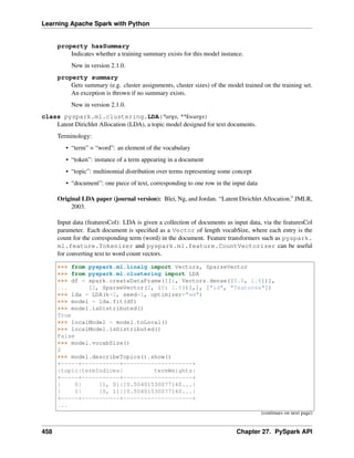Learning Apache Spark with Python
property hasSummary
Indicates whether a training summary exists for this model instance.
New in version 2.1.0.
property summary
Gets summary (e.g. cluster assignments, cluster sizes) of the model trained on the training set.
An exception is thrown if no summary exists.
New in version 2.1.0.
class pyspark.ml.clustering.LDA(*args, **kwargs)
Latent Dirichlet Allocation (LDA), a topic model designed for text documents.
Terminology:
• “term” = “word”: an element of the vocabulary
• “token”: instance of a term appearing in a document
• “topic”: multinomial distribution over terms representing some concept
• “document”: one piece of text, corresponding to one row in the input data
Original LDA paper (journal version): Blei, Ng, and Jordan. “Latent Dirichlet Allocation.” JMLR,
2003.
Input data (featuresCol): LDA is given a collection of documents as input data, via the featuresCol
parameter. Each document is specified as a Vector of length vocabSize, where each entry is the
count for the corresponding term (word) in the document. Feature transformers such as pyspark.
ml.feature.Tokenizer and pyspark.ml.feature.CountVectorizer can be useful
for converting text to word count vectors.
>>> from pyspark.ml.linalg import Vectors, SparseVector
>>> from pyspark.ml.clustering import LDA
>>> df = spark.createDataFrame([[1, Vectors.dense([0.0, 1.0])],
... [2, SparseVector(2, {0: 1.0})],], ["id", "features"])
>>> lda = LDA(k=2, seed=1, optimizer="em")
>>> model = lda.fit(df)
>>> model.isDistributed()
True
>>> localModel = model.toLocal()
>>> localModel.isDistributed()
False
>>> model.vocabSize()
2
>>> model.describeTopics().show()
+-----+-----------+--------------------+
|topic|termIndices| termWeights|
+-----+-----------+--------------------+
| 0| [1, 0]|[0.50401530077160...|
| 1| [0, 1]|[0.50401530077160...|
+-----+-----------+--------------------+
...
(continues on next page)
458 Chapter 27. PySpark API
 
