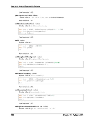 Learning Apache Spark with Python
New in version 2.0.0.
getTopicDistributionCol()
Gets the value of topicDistributionCol or its default value.
New in version 2.0.0.
setDocConcentration(value)
Sets the value of docConcentration.
>>> algo = LDA().setDocConcentration([0.1, 0.2])
>>> algo.getDocConcentration()
[0.1..., 0.2...]
New in version 2.0.0.
setK(value)
Sets the value of k.
>>> algo = LDA().setK(10)
>>> algo.getK()
10
New in version 2.0.0.
setKeepLastCheckpoint(value)
Sets the value of keepLastCheckpoint.
>>> algo = LDA().setKeepLastCheckpoint(False)
>>> algo.getKeepLastCheckpoint()
False
New in version 2.0.0.
setLearningDecay(value)
Sets the value of learningDecay.
>>> algo = LDA().setLearningDecay(0.1)
>>> algo.getLearningDecay()
0.1...
New in version 2.0.0.
setLearningOffset(value)
Sets the value of learningOffset.
>>> algo = LDA().setLearningOffset(100)
>>> algo.getLearningOffset()
100.0
New in version 2.0.0.
setOptimizeDocConcentration(value)
Sets the value of optimizeDocConcentration.
460 Chapter 27. PySpark API
 