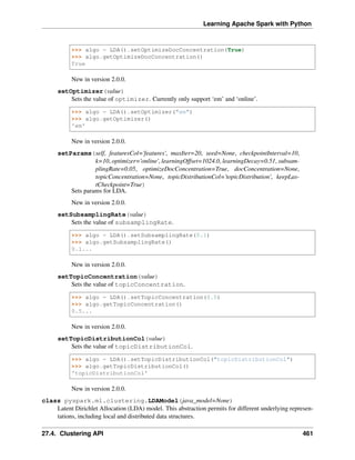 Learning Apache Spark with Python
>>> algo = LDA().setOptimizeDocConcentration(True)
>>> algo.getOptimizeDocConcentration()
True
New in version 2.0.0.
setOptimizer(value)
Sets the value of optimizer. Currently only support ‘em’ and ‘online’.
>>> algo = LDA().setOptimizer("em")
>>> algo.getOptimizer()
'em'
New in version 2.0.0.
setParams(self, featuresCol='features', maxIter=20, seed=None, checkpointInterval=10,
k=10, optimizer='online', learningOffset=1024.0, learningDecay=0.51, subsam-
plingRate=0.05, optimizeDocConcentration=True, docConcentration=None,
topicConcentration=None, topicDistributionCol='topicDistribution', keepLas-
tCheckpoint=True)
Sets params for LDA.
New in version 2.0.0.
setSubsamplingRate(value)
Sets the value of subsamplingRate.
>>> algo = LDA().setSubsamplingRate(0.1)
>>> algo.getSubsamplingRate()
0.1...
New in version 2.0.0.
setTopicConcentration(value)
Sets the value of topicConcentration.
>>> algo = LDA().setTopicConcentration(0.5)
>>> algo.getTopicConcentration()
0.5...
New in version 2.0.0.
setTopicDistributionCol(value)
Sets the value of topicDistributionCol.
>>> algo = LDA().setTopicDistributionCol("topicDistributionCol")
>>> algo.getTopicDistributionCol()
'topicDistributionCol'
New in version 2.0.0.
class pyspark.ml.clustering.LDAModel(java_model=None)
Latent Dirichlet Allocation (LDA) model. This abstraction permits for different underlying represen-
tations, including local and distributed data structures.
27.4. Clustering API 461
 