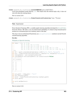 Learning Apache Spark with Python
class pyspark.ml.clustering.LocalLDAModel(java_model=None)
Local (non-distributed) model fitted by LDA. This model stores the inferred topics only; it does not
store info about the training dataset.
New in version 2.0.0.
class pyspark.ml.clustering.PowerIterationClustering(*args, **kwargs)
Note: Experimental
Power Iteration Clustering (PIC), a scalable graph clustering algorithm developed by Lin and Cohen.
From the abstract: PIC finds a very low-dimensional embedding of a dataset using truncated power
iteration on a normalized pair-wise similarity matrix of the data.
This class is not yet an Estimator/Transformer, use assignClusters() method to run the PowerIt-
erationClustering algorithm.
See also:
Wikipedia on Spectral clustering
>>> data = [(1, 0, 0.5),
... (2, 0, 0.5), (2, 1, 0.7),
... (3, 0, 0.5), (3, 1, 0.7), (3, 2, 0.9),
... (4, 0, 0.5), (4, 1, 0.7), (4, 2, 0.9), (4, 3, 1.1),
... (5, 0, 0.5), (5, 1, 0.7), (5, 2, 0.9), (5, 3, 1.1), (5, 4, 1.
˓
→3)]
>>> df = spark.createDataFrame(data).toDF("src", "dst", "weight")
>>> pic = PowerIterationClustering(k=2, maxIter=40, weightCol="weight")
>>> assignments = pic.assignClusters(df)
>>> assignments.sort(assignments.id).show(truncate=False)
+---+-------+
|id |cluster|
+---+-------+
|0 |1 |
|1 |1 |
|2 |1 |
|3 |1 |
|4 |1 |
|5 |0 |
+---+-------+
...
>>> pic_path = temp_path + "/pic"
>>> pic.save(pic_path)
>>> pic2 = PowerIterationClustering.load(pic_path)
>>> pic2.getK()
2
>>> pic2.getMaxIter()
40
New in version 2.4.0.
27.4. Clustering API 463
 