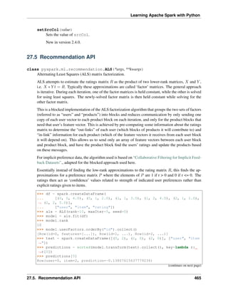 Learning Apache Spark with Python
setSrcCol(value)
Sets the value of srcCol.
New in version 2.4.0.
27.5 Recommendation API
class pyspark.ml.recommendation.ALS(*args, **kwargs)
Alternating Least Squares (ALS) matrix factorization.
ALS attempts to estimate the ratings matrix 𝑅 as the product of two lower-rank matrices, 𝑋 and 𝑌 ,
i.e. 𝑋 * 𝑌 𝑡 = 𝑅. Typically these approximations are called ‘factor’ matrices. The general approach
is iterative. During each iteration, one of the factor matrices is held constant, while the other is solved
for using least squares. The newly-solved factor matrix is then held constant while solving for the
other factor matrix.
This is a blocked implementation of the ALS factorization algorithm that groups the two sets of factors
(referred to as “users” and “products”) into blocks and reduces communication by only sending one
copy of each user vector to each product block on each iteration, and only for the product blocks that
need that user’s feature vector. This is achieved by pre-computing some information about the ratings
matrix to determine the “out-links” of each user (which blocks of products it will contribute to) and
“in-link” information for each product (which of the feature vectors it receives from each user block
it will depend on). This allows us to send only an array of feature vectors between each user block
and product block, and have the product block find the users’ ratings and update the products based
on these messages.
For implicit preference data, the algorithm used is based on “Collaborative Filtering for Implicit Feed-
back Datasets”,, adapted for the blocked approach used here.
Essentially instead of finding the low-rank approximations to the rating matrix 𝑅, this finds the ap-
proximations for a preference matrix 𝑃 where the elements of 𝑃 are 1 if r > 0 and 0 if r <= 0. The
ratings then act as ‘confidence’ values related to strength of indicated user preferences rather than
explicit ratings given to items.
>>> df = spark.createDataFrame(
... [(0, 0, 4.0), (0, 1, 2.0), (1, 1, 3.0), (1, 2, 4.0), (2, 1, 1.0),
˓
→ (2, 2, 5.0)],
... ["user", "item", "rating"])
>>> als = ALS(rank=10, maxIter=5, seed=0)
>>> model = als.fit(df)
>>> model.rank
10
>>> model.userFactors.orderBy("id").collect()
[Row(id=0, features=[...]), Row(id=1, ...), Row(id=2, ...)]
>>> test = spark.createDataFrame([(0, 2), (1, 0), (2, 0)], ["user", "item
˓
→"])
>>> predictions = sorted(model.transform(test).collect(), key=lambda r:
˓
→r[0])
>>> predictions[0]
Row(user=0, item=2, prediction=-0.13807615637779236)
(continues on next page)
27.5. Recommendation API 465
 