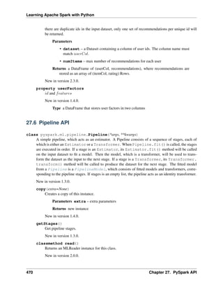 Learning Apache Spark with Python
there are duplicate ids in the input dataset, only one set of recommendations per unique id will
be returned.
Parameters
• dataset – a Dataset containing a column of user ids. The column name must
match 𝑢𝑠𝑒𝑟𝐶𝑜𝑙.
• numItems – max number of recommendations for each user
Returns a DataFrame of (userCol, recommendations), where recommendations are
stored as an array of (itemCol, rating) Rows.
New in version 2.3.0.
property userFactors
𝑖𝑑 and 𝑓𝑒𝑎𝑡𝑢𝑟𝑒𝑠
New in version 1.4.0.
Type a DataFrame that stores user factors in two columns
27.6 Pipeline API
class pyspark.ml.pipeline.Pipeline(*args, **kwargs)
A simple pipeline, which acts as an estimator. A Pipeline consists of a sequence of stages, each of
which is either an Estimator or a Transformer. When Pipeline.fit() is called, the stages
are executed in order. If a stage is an Estimator, its Estimator.fit() method will be called
on the input dataset to fit a model. Then the model, which is a transformer, will be used to trans-
form the dataset as the input to the next stage. If a stage is a Transformer, its Transformer.
transform() method will be called to produce the dataset for the next stage. The fitted model
from a Pipeline is a PipelineModel, which consists of fitted models and transformers, corre-
sponding to the pipeline stages. If stages is an empty list, the pipeline acts as an identity transformer.
New in version 1.3.0.
copy(extra=None)
Creates a copy of this instance.
Parameters extra – extra parameters
Returns new instance
New in version 1.4.0.
getStages()
Get pipeline stages.
New in version 1.3.0.
classmethod read()
Returns an MLReader instance for this class.
New in version 2.0.0.
470 Chapter 27. PySpark API
 