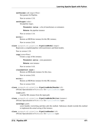Learning Apache Spark with Python
setParams(self, stages=None)
Sets params for Pipeline.
New in version 1.3.0.
setStages(value)
Set pipeline stages.
Parameters value – a list of transformers or estimators
Returns the pipeline instance
New in version 1.3.0.
write()
Returns an MLWriter instance for this ML instance.
New in version 2.0.0.
class pyspark.ml.pipeline.PipelineModel(stages)
Represents a compiled pipeline with transformers and fitted models.
New in version 1.3.0.
copy(extra=None)
Creates a copy of this instance.
Parameters extra – extra parameters
Returns new instance
New in version 1.4.0.
classmethod read()
Returns an MLReader instance for this class.
New in version 2.0.0.
write()
Returns an MLWriter instance for this ML instance.
New in version 2.0.0.
class pyspark.ml.pipeline.PipelineModelReader(cls)
(Private) Specialization of MLReader for PipelineModel types
load(path)
Load the ML instance from the input path.
class pyspark.ml.pipeline.PipelineModelWriter(instance)
(Private) Specialization of MLWriter for PipelineModel types
saveImpl(path)
save() handles overwriting and then calls this method. Subclasses should override this method
to implement the actual saving of the instance.
class pyspark.ml.pipeline.PipelineReader(cls)
(Private) Specialization of MLReader for Pipeline types
27.6. Pipeline API 471
 