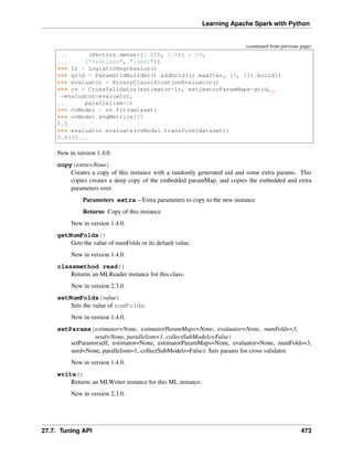 Learning Apache Spark with Python
(continued from previous page)
... (Vectors.dense([1.0]), 1.0)] * 10,
... ["features", "label"])
>>> lr = LogisticRegression()
>>> grid = ParamGridBuilder().addGrid(lr.maxIter, [0, 1]).build()
>>> evaluator = BinaryClassificationEvaluator()
>>> cv = CrossValidator(estimator=lr, estimatorParamMaps=grid,
˓
→evaluator=evaluator,
... parallelism=2)
>>> cvModel = cv.fit(dataset)
>>> cvModel.avgMetrics[0]
0.5
>>> evaluator.evaluate(cvModel.transform(dataset))
0.8333...
New in version 1.4.0.
copy(extra=None)
Creates a copy of this instance with a randomly generated uid and some extra params. This
copies creates a deep copy of the embedded paramMap, and copies the embedded and extra
parameters over.
Parameters extra – Extra parameters to copy to the new instance
Returns Copy of this instance
New in version 1.4.0.
getNumFolds()
Gets the value of numFolds or its default value.
New in version 1.4.0.
classmethod read()
Returns an MLReader instance for this class.
New in version 2.3.0.
setNumFolds(value)
Sets the value of numFolds.
New in version 1.4.0.
setParams(estimator=None, estimatorParamMaps=None, evaluator=None, numFolds=3,
seed=None, parallelism=1, collectSubModels=False)
setParams(self, estimator=None, estimatorParamMaps=None, evaluator=None, numFolds=3,
seed=None, parallelism=1, collectSubModels=False): Sets params for cross validator.
New in version 1.4.0.
write()
Returns an MLWriter instance for this ML instance.
New in version 2.3.0.
27.7. Tuning API 473
 