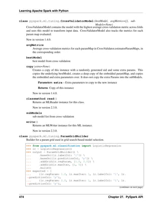 Learning Apache Spark with Python
class pyspark.ml.tuning.CrossValidatorModel(bestModel, avgMetrics=[], sub-
Models=None)
CrossValidatorModel contains the model with the highest average cross-validation metric across folds
and uses this model to transform input data. CrossValidatorModel also tracks the metrics for each
param map evaluated.
New in version 1.4.0.
avgMetrics
Average cross-validation metrics for each paramMap in CrossValidator.estimatorParamMaps, in
the corresponding order.
bestModel
best model from cross validation
copy(extra=None)
Creates a copy of this instance with a randomly generated uid and some extra params. This
copies the underlying bestModel, creates a deep copy of the embedded paramMap, and copies
the embedded and extra parameters over. It does not copy the extra Params into the subModels.
Parameters extra – Extra parameters to copy to the new instance
Returns Copy of this instance
New in version 1.4.0.
classmethod read()
Returns an MLReader instance for this class.
New in version 2.3.0.
subModels
sub model list from cross validation
write()
Returns an MLWriter instance for this ML instance.
New in version 2.3.0.
class pyspark.ml.tuning.ParamGridBuilder
Builder for a param grid used in grid search-based model selection.
>>> from pyspark.ml.classification import LogisticRegression
>>> lr = LogisticRegression()
>>> output = ParamGridBuilder() 
... .baseOn({lr.labelCol: 'l'}) 
... .baseOn([lr.predictionCol, 'p']) 
... .addGrid(lr.regParam, [1.0, 2.0]) 
... .addGrid(lr.maxIter, [1, 5]) 
... .build()
>>> expected = [
... {lr.regParam: 1.0, lr.maxIter: 1, lr.labelCol: 'l', lr.
˓
→predictionCol: 'p'},
... {lr.regParam: 2.0, lr.maxIter: 1, lr.labelCol: 'l', lr.
˓
→predictionCol: 'p'},
(continues on next page)
474 Chapter 27. PySpark API
 