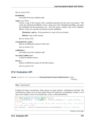 Learning Apache Spark with Python
New in version 2.0.0.
bestModel
best model from train validation split
copy(extra=None)
Creates a copy of this instance with a randomly generated uid and some extra params. This
copies the underlying bestModel, creates a deep copy of the embedded paramMap, and copies
the embedded and extra parameters over. And, this creates a shallow copy of the validation-
Metrics. It does not copy the extra Params into the subModels.
Parameters extra – Extra parameters to copy to the new instance
Returns Copy of this instance
New in version 2.0.0.
classmethod read()
Returns an MLReader instance for this class.
New in version 2.3.0.
subModels
sub models from train validation split
validationMetrics
evaluated validation metrics
write()
Returns an MLWriter instance for this ML instance.
New in version 2.3.0.
27.8 Evaluation API
class pyspark.ml.evaluation.BinaryClassificationEvaluator(*args,
**kwargs)
Note: Experimental
Evaluator for binary classification, which expects two input columns: rawPrediction and label. The
rawPrediction column can be of type double (binary 0/1 prediction, or probability of label 1) or of
type vector (length-2 vector of raw predictions, scores, or label probabilities).
>>> from pyspark.ml.linalg import Vectors
>>> scoreAndLabels = map(lambda x: (Vectors.dense([1.0 - x[0], x[0]]),
˓
→x[1]),
... [(0.1, 0.0), (0.1, 1.0), (0.4, 0.0), (0.6, 0.0), (0.6, 1.0), (0.6,
˓
→ 1.0), (0.8, 1.0)])
>>> dataset = spark.createDataFrame(scoreAndLabels, ["raw", "label"])
...
(continues on next page)
27.8. Evaluation API 477
 