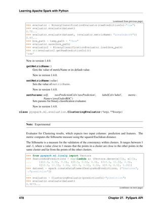 Learning Apache Spark with Python
(continued from previous page)
>>> evaluator = BinaryClassificationEvaluator(rawPredictionCol="raw")
>>> evaluator.evaluate(dataset)
0.70...
>>> evaluator.evaluate(dataset, {evaluator.metricName: "areaUnderPR"})
0.83...
>>> bce_path = temp_path + "/bce"
>>> evaluator.save(bce_path)
>>> evaluator2 = BinaryClassificationEvaluator.load(bce_path)
>>> str(evaluator2.getRawPredictionCol())
'raw'
New in version 1.4.0.
getMetricName()
Gets the value of metricName or its default value.
New in version 1.4.0.
setMetricName(value)
Sets the value of metricName.
New in version 1.4.0.
setParams(self, rawPredictionCol='rawPrediction', labelCol='label', metric-
Name='areaUnderROC')
Sets params for binary classification evaluator.
New in version 1.4.0.
class pyspark.ml.evaluation.ClusteringEvaluator(*args, **kwargs)
Note: Experimental
Evaluator for Clustering results, which expects two input columns: prediction and features. The
metric computes the Silhouette measure using the squared Euclidean distance.
The Silhouette is a measure for the validation of the consistency within clusters. It ranges between 1
and -1, where a value close to 1 means that the points in a cluster are close to the other points in the
same cluster and far from the points of the other clusters.
>>> from pyspark.ml.linalg import Vectors
>>> featureAndPredictions = map(lambda x: (Vectors.dense(x[0]), x[1]),
... [([0.0, 0.5], 0.0), ([0.5, 0.0], 0.0), ([10.0, 11.0], 1.0),
... ([10.5, 11.5], 1.0), ([1.0, 1.0], 0.0), ([8.0, 6.0], 1.0)])
>>> dataset = spark.createDataFrame(featureAndPredictions, ["features",
˓
→"prediction"])
...
>>> evaluator = ClusteringEvaluator(predictionCol="prediction")
>>> evaluator.evaluate(dataset)
0.9079...
(continues on next page)
478 Chapter 27. PySpark API
 
