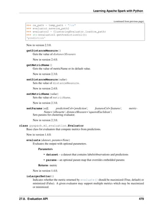 Learning Apache Spark with Python
(continued from previous page)
>>> ce_path = temp_path + "/ce"
>>> evaluator.save(ce_path)
>>> evaluator2 = ClusteringEvaluator.load(ce_path)
>>> str(evaluator2.getPredictionCol())
'prediction'
New in version 2.3.0.
getDistanceMeasure()
Gets the value of 𝑑𝑖𝑠𝑡𝑎𝑛𝑐𝑒𝑀𝑒𝑎𝑠𝑢𝑟𝑒
New in version 2.4.0.
getMetricName()
Gets the value of metricName or its default value.
New in version 2.3.0.
setDistanceMeasure(value)
Sets the value of distanceMeasure.
New in version 2.4.0.
setMetricName(value)
Sets the value of metricName.
New in version 2.3.0.
setParams(self, predictionCol='prediction', featuresCol='features', metric-
Name='silhouette', distanceMeasure='squaredEuclidean')
Sets params for clustering evaluator.
New in version 2.3.0.
class pyspark.ml.evaluation.Evaluator
Base class for evaluators that compute metrics from predictions.
New in version 1.4.0.
evaluate(dataset, params=None)
Evaluates the output with optional parameters.
Parameters
• dataset – a dataset that contains labels/observations and predictions
• params – an optional param map that overrides embedded params
Returns metric
New in version 1.4.0.
isLargerBetter()
Indicates whether the metric returned by evaluate() should be maximized (True, default) or
minimized (False). A given evaluator may support multiple metrics which may be maximized
or minimized.
27.8. Evaluation API 479
 