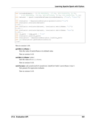 Learning Apache Spark with Python
>>> scoreAndLabels = [(-28.98343821, -27.0), (20.21491975, 21.5),
... (-25.98418959, -22.0), (30.69731842, 33.0), (74.69283752, 71.0)]
>>> dataset = spark.createDataFrame(scoreAndLabels, ["raw", "label"])
...
>>> evaluator = RegressionEvaluator(predictionCol="raw")
>>> evaluator.evaluate(dataset)
2.842...
>>> evaluator.evaluate(dataset, {evaluator.metricName: "r2"})
0.993...
>>> evaluator.evaluate(dataset, {evaluator.metricName: "mae"})
2.649...
>>> re_path = temp_path + "/re"
>>> evaluator.save(re_path)
>>> evaluator2 = RegressionEvaluator.load(re_path)
>>> str(evaluator2.getPredictionCol())
'raw'
New in version 1.4.0.
getMetricName()
Gets the value of metricName or its default value.
New in version 1.4.0.
setMetricName(value)
Sets the value of metricName.
New in version 1.4.0.
setParams(self, predictionCol='prediction', labelCol='label', metricName='rmse')
Sets params for regression evaluator.
New in version 1.4.0.
27.8. Evaluation API 481
 