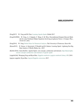 BIBLIOGRAPHY
[Feng2017] W. Feng and M. Chen. Learning Apache Spark, Github 2017.
[Feng2016PSD] W. Feng, A. J. Salgado, C. Wang, S. M. Wise. Preconditioned Steepest Descent Meth-
ods for some Nonlinear Elliptic Equations Involving p-Laplacian Terms. J. Comput. Phys.,
334:45–67, 2016.
[Feng2014] W. Feng. Prelim Notes for Numerical Analysis, The University of Tennessee, Knoxville.
[Karau2015] H. Karau, A. Konwinski, P. Wendell and M. Zaharia. Learning Spark: Lightning-Fast Big
Data Analysis. O’Reilly Media, Inc., 2015
[Kirillov2016] Anton Kirillov. Apache Spark: core concepts, architecture and internals. http://datastrophic.
io/core-concepts-architecture-and-internals-of-apache-spark/
[zeppelin2nb] Wenqiang Feng and Ryan Blue. Zeppelin notebook to jupyter notebook Library API, 2019.
[jupyter-zeppelin] Ryan Blue. Jupyter/Zeppelin conversion, 2017.
485
 