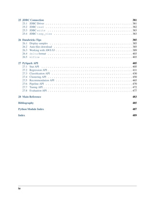 25 JDBC Connection 381
25.1 JDBC Driver . . . . . . . . . . . . . . . . . . . . . . . . . . . . . . . . . . . . . . . . . . 381
25.2 JDBC read . . . . . . . . . . . . . . . . . . . . . . . . . . . . . . . . . . . . . . . . . . 382
25.3 JDBC write . . . . . . . . . . . . . . . . . . . . . . . . . . . . . . . . . . . . . . . . . 383
25.4 JDBC temp_view . . . . . . . . . . . . . . . . . . . . . . . . . . . . . . . . . . . . . . 383
26 Databricks Tips 385
26.1 Display samples . . . . . . . . . . . . . . . . . . . . . . . . . . . . . . . . . . . . . . . . 385
26.2 Auto files download . . . . . . . . . . . . . . . . . . . . . . . . . . . . . . . . . . . . . . 385
26.3 Working with AWS S3 . . . . . . . . . . . . . . . . . . . . . . . . . . . . . . . . . . . . . 389
26.4 delta format . . . . . . . . . . . . . . . . . . . . . . . . . . . . . . . . . . . . . . . . . 403
26.5 mlflow . . . . . . . . . . . . . . . . . . . . . . . . . . . . . . . . . . . . . . . . . . . . 403
27 PySpark API 405
27.1 Stat API . . . . . . . . . . . . . . . . . . . . . . . . . . . . . . . . . . . . . . . . . . . . 405
27.2 Regression API . . . . . . . . . . . . . . . . . . . . . . . . . . . . . . . . . . . . . . . . . 411
27.3 Classification API . . . . . . . . . . . . . . . . . . . . . . . . . . . . . . . . . . . . . . . 430
27.4 Clustering API . . . . . . . . . . . . . . . . . . . . . . . . . . . . . . . . . . . . . . . . . 450
27.5 Recommendation API . . . . . . . . . . . . . . . . . . . . . . . . . . . . . . . . . . . . . 465
27.6 Pipeline API . . . . . . . . . . . . . . . . . . . . . . . . . . . . . . . . . . . . . . . . . . 470
27.7 Tuning API . . . . . . . . . . . . . . . . . . . . . . . . . . . . . . . . . . . . . . . . . . . 472
27.8 Evaluation API . . . . . . . . . . . . . . . . . . . . . . . . . . . . . . . . . . . . . . . . . 477
28 Main Reference 483
Bibliography 485
Python Module Index 487
Index 489
iv
 
