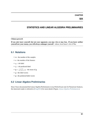 CHAPTER
SIX
STATISTICS AND LINEAR ALGEBRA PRELIMINARIES
Chinese proverb
If you only know yourself, but not your opponent, you may win or may lose. If you know neither
yourself nor your enemy, you will always endanger yourself – idiom, from Sunzi’s Art of War
6.1 Notations
• m : the number of the samples
• n : the number of the features
• 𝑦𝑖 : i-th label
• ˆ
𝑦𝑖 : i-th predicted label
• ¯
𝑦 = 1
𝑚
∑︀𝑚
𝑖=1 𝑦𝑖 : the mean of 𝑦.
• 𝑦 : the label vector.
• ˆ
𝑦 : the predicted label vector.
6.2 Linear Algebra Preliminaries
Since I have documented the Linear Algebra Preliminaries in my Prelim Exam note for Numerical Analysis,
the interested reader is referred to [Feng2014] for more details (Figure. Linear Algebra Preliminaries).
61
 