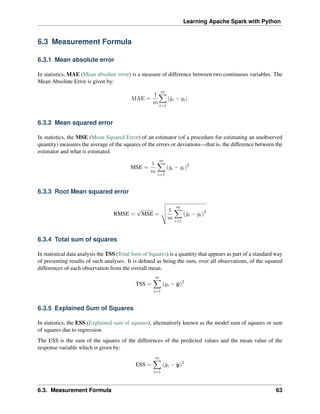 Learning Apache Spark with Python
6.3 Measurement Formula
6.3.1 Mean absolute error
In statistics, MAE (Mean absolute error) is a measure of difference between two continuous variables. The
Mean Absolute Error is given by:
MAE =
1
𝑚
𝑚
∑︁
𝑖=1
|ˆ
𝑦𝑖 − 𝑦𝑖|.
6.3.2 Mean squared error
In statistics, the MSE (Mean Squared Error) of an estimator (of a procedure for estimating an unobserved
quantity) measures the average of the squares of the errors or deviations—that is, the difference between the
estimator and what is estimated.
MSE =
1
𝑚
𝑚
∑︁
𝑖=1
(ˆ
𝑦𝑖 − 𝑦𝑖)2
6.3.3 Root Mean squared error
RMSE =
√
MSE =
⎯
⎸
⎸
⎷ 1
𝑚
𝑚
∑︁
𝑖=1
(ˆ
𝑦𝑖 − 𝑦𝑖)2
6.3.4 Total sum of squares
In statistical data analysis the TSS (Total Sum of Squares) is a quantity that appears as part of a standard way
of presenting results of such analyses. It is defined as being the sum, over all observations, of the squared
differences of each observation from the overall mean.
TSS =
𝑚
∑︁
𝑖=1
(𝑦𝑖 − ¯
𝑦)2
6.3.5 Explained Sum of Squares
In statistics, the ESS (Explained sum of squares), alternatively known as the model sum of squares or sum
of squares due to regression.
The ESS is the sum of the squares of the differences of the predicted values and the mean value of the
response variable which is given by:
ESS =
𝑚
∑︁
𝑖=1
(ˆ
𝑦𝑖 − ¯
𝑦)2
6.3. Measurement Formula 63
 