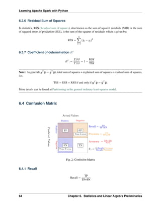 Learning Apache Spark with Python
6.3.6 Residual Sum of Squares
In statistics, RSS (Residual sum of squares), also known as the sum of squared residuals (SSR) or the sum
of squared errors of prediction (SSE), is the sum of the squares of residuals which is given by:
RSS =
𝑚
∑︁
𝑖=1
(ˆ
𝑦𝑖 − 𝑦𝑖)2
6.3.7 Coefficient of determination 𝑅2
𝑅2
:=
𝐸𝑆𝑆
𝑇𝑆𝑆
= 1 −
RSS
TSS
.
Note: In general (𝑦𝑇 ¯
𝑦 = ˆ
𝑦𝑇
¯
𝑦), total sum of squares = explained sum of squares + residual sum of squares,
i.e.:
TSS = ESS + RSS if and only if 𝑦𝑇
¯
𝑦 = ˆ
𝑦𝑇
¯
𝑦.
More details can be found at Partitioning in the general ordinary least squares model.
6.4 Confusion Matrix
Fig. 2: Confusion Matrix
6.4.1 Recall
Recall =
TP
TP+FN
64 Chapter 6. Statistics and Linear Algebra Preliminaries
 