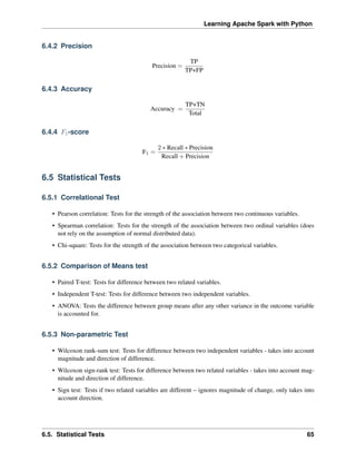 Learning Apache Spark with Python
6.4.2 Precision
Precision =
TP
TP+FP
6.4.3 Accuracy
Accuracy =
TP+TN
Total
6.4.4 𝐹1-score
F1 =
2 * Recall * Precision
Recall + Precision
6.5 Statistical Tests
6.5.1 Correlational Test
• Pearson correlation: Tests for the strength of the association between two continuous variables.
• Spearman correlation: Tests for the strength of the association between two ordinal variables (does
not rely on the assumption of normal distributed data).
• Chi-square: Tests for the strength of the association between two categorical variables.
6.5.2 Comparison of Means test
• Paired T-test: Tests for difference between two related variables.
• Independent T-test: Tests for difference between two independent variables.
• ANOVA: Tests the difference between group means after any other variance in the outcome variable
is accounted for.
6.5.3 Non-parametric Test
• Wilcoxon rank-sum test: Tests for difference between two independent variables - takes into account
magnitude and direction of difference.
• Wilcoxon sign-rank test: Tests for difference between two related variables - takes into account mag-
nitude and direction of difference.
• Sign test: Tests if two related variables are different – ignores magnitude of change, only takes into
account direction.
6.5. Statistical Tests 65
 