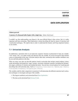 CHAPTER
SEVEN
DATA EXPLORATION
Chinese proverb
A journey of a thousand miles begins with a single step – idiom, from Laozi.
I wouldn’t say that understanding your dataset is the most difficult thing in data science, but it is really
important and time-consuming. Data Exploration is about describing the data by means of statistical and
visualization techniques. We explore data in order to understand the features and bring important features
to our models.
7.1 Univariate Analysis
In mathematics, univariate refers to an expression, equation, function or polynomial of only one variable.
“Uni” means “one”, so in other words your data has only one variable. So you do not need to deal with the
causes or relationships in this step. Univariate analysis takes data, summarizes that variables (attributes) one
by one and finds patterns in the data.
There are many ways that can describe patterns found in univariate data include central tendency (mean,
mode and median) and dispersion: range, variance, maximum, minimum, quartiles (including the interquar-
tile range), coefficient of variation and standard deviation. You also have several options for visualizing and
describing data with univariate data. Such as frequency Distribution Tables, bar Charts,
histograms, frequency Polygons, pie Charts.
The variable could be either categorical or numerical, I will demostrate the different statistical and visuliza-
tion techniques to investigate each type of the variable.
• The Jupyter notebook can be download from Data Exploration.
• The data can be download from German Credit.
67
 