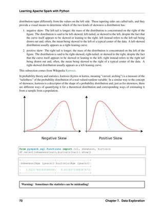 Learning Apache Spark with Python
distribution taper differently from the values on the left side. These tapering sides are called tails, and they
provide a visual means to determine which of the two kinds of skewness a distribution has:
1. negative skew: The left tail is longer; the mass of the distribution is concentrated on the right of the
figure. The distribution is said to be left-skewed, left-tailed, or skewed to the left, despite the fact that
the curve itself appears to be skewed or leaning to the right; left instead refers to the left tail being
drawn out and, often, the mean being skewed to the left of a typical center of the data. A left-skewed
distribution usually appears as a right-leaning curve.
2. positive skew: The right tail is longer; the mass of the distribution is concentrated on the left of the
figure. The distribution is said to be right-skewed, right-tailed, or skewed to the right, despite the fact
that the curve itself appears to be skewed or leaning to the left; right instead refers to the right tail
being drawn out and, often, the mean being skewed to the right of a typical center of the data. A
right-skewed distribution usually appears as a left-leaning curve.
This subsection comes from Wikipedia Kurtosis.
In probability theory and statistics, kurtosis (kyrtos or kurtos, meaning “curved, arching”) is a measure of the
“tailedness” of the probability distribution of a real-valued random variable. In a similar way to the concept
of skewness, kurtosis is a descriptor of the shape of a probability distribution and, just as for skewness, there
are different ways of quantifying it for a theoretical distribution and corresponding ways of estimating it
from a sample from a population.
from pyspark.sql.functions import col, skewness, kurtosis
df.select(skewness(var),kurtosis(var)).show()
+---------------------+---------------------+
|skewness(Age (years))|kurtosis(Age (years))|
+---------------------+---------------------+
| 1.0231743160548064| 0.6114371688367672|
+---------------------+---------------------+
Warning: Sometimes the statistics can be misleading!
70 Chapter 7. Data Exploration
 