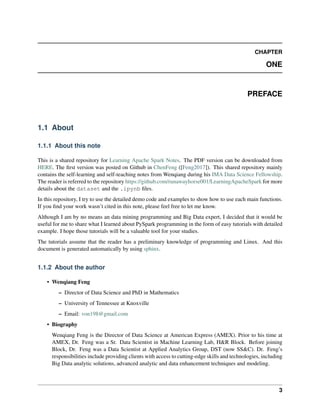 CHAPTER
ONE
PREFACE
1.1 About
1.1.1 About this note
This is a shared repository for Learning Apache Spark Notes. The PDF version can be downloaded from
HERE. The first version was posted on Github in ChenFeng ([Feng2017]). This shared repository mainly
contains the self-learning and self-teaching notes from Wenqiang during his IMA Data Science Fellowship.
The reader is referred to the repository https://github.com/runawayhorse001/LearningApacheSpark for more
details about the dataset and the .ipynb files.
In this repository, I try to use the detailed demo code and examples to show how to use each main functions.
If you find your work wasn’t cited in this note, please feel free to let me know.
Although I am by no means an data mining programming and Big Data expert, I decided that it would be
useful for me to share what I learned about PySpark programming in the form of easy tutorials with detailed
example. I hope those tutorials will be a valuable tool for your studies.
The tutorials assume that the reader has a preliminary knowledge of programming and Linux. And this
document is generated automatically by using sphinx.
1.1.2 About the author
• Wenqiang Feng
– Director of Data Science and PhD in Mathematics
– University of Tennessee at Knoxville
– Email: von198@gmail.com
• Biography
Wenqiang Feng is the Director of Data Science at American Express (AMEX). Prior to his time at
AMEX, Dr. Feng was a Sr. Data Scientist in Machine Learning Lab, H&R Block. Before joining
Block, Dr. Feng was a Data Scientist at Applied Analytics Group, DST (now SS&C). Dr. Feng’s
responsibilities include providing clients with access to cutting-edge skills and technologies, including
Big Data analytic solutions, advanced analytic and data enhancement techniques and modeling.
3
 