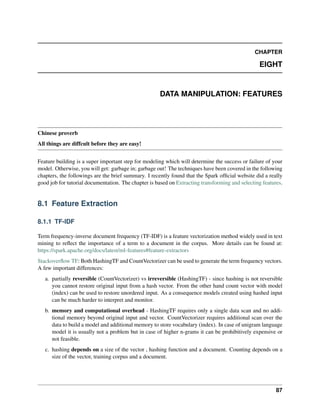 CHAPTER
EIGHT
DATA MANIPULATION: FEATURES
Chinese proverb
All things are diffcult before they are easy!
Feature building is a super important step for modeling which will determine the success or failure of your
model. Otherwise, you will get: garbage in; garbage out! The techniques have been covered in the following
chapters, the followings are the brief summary. I recently found that the Spark official website did a really
good job for tutorial documentation. The chapter is based on Extracting transforming and selecting features.
8.1 Feature Extraction
8.1.1 TF-IDF
Term frequency-inverse document frequency (TF-IDF) is a feature vectorization method widely used in text
mining to reflect the importance of a term to a document in the corpus. More details can be found at:
https://spark.apache.org/docs/latest/ml-features#feature-extractors
Stackoverflow TF: Both HashingTF and CountVectorizer can be used to generate the term frequency vectors.
A few important differences:
a. partially reversible (CountVectorizer) vs irreversible (HashingTF) - since hashing is not reversible
you cannot restore original input from a hash vector. From the other hand count vector with model
(index) can be used to restore unordered input. As a consequence models created using hashed input
can be much harder to interpret and monitor.
b. memory and computational overhead - HashingTF requires only a single data scan and no addi-
tional memory beyond original input and vector. CountVectorizer requires additional scan over the
data to build a model and additional memory to store vocabulary (index). In case of unigram language
model it is usually not a problem but in case of higher n-grams it can be prohibitively expensive or
not feasible.
c. hashing depends on a size of the vector , hashing function and a document. Counting depends on a
size of the vector, training corpus and a document.
87
 
