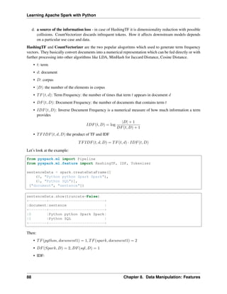 Learning Apache Spark with Python
d. a source of the information loss - in case of HashingTF it is dimensionality reduction with possible
collisions. CountVectorizer discards infrequent tokens. How it affects downstream models depends
on a particular use case and data.
HashingTF and CountVectorizer are the two popular alogoritms which used to generate term frequency
vectors. They basically convert documents into a numerical representation which can be fed directly or with
further processing into other algorithms like LDA, MinHash for Jaccard Distance, Cosine Distance.
• 𝑡: term
• 𝑑: document
• 𝐷: corpus
• |𝐷|: the number of the elements in corpus
• 𝑇𝐹(𝑡, 𝑑): Term Frequency: the number of times that term 𝑡 appears in document 𝑑
• 𝐷𝐹(𝑡, 𝐷): Document Frequency: the number of documents that contains term 𝑡
• 𝐼𝐷𝐹(𝑡, 𝐷): Inverse Document Frequency is a numerical measure of how much information a term
provides
𝐼𝐷𝐹(𝑡, 𝐷) = log
|𝐷| + 1
𝐷𝐹(𝑡, 𝐷) + 1
• 𝑇𝐹𝐼𝐷𝐹(𝑡, 𝑑, 𝐷) the product of TF and IDF
𝑇𝐹𝐼𝐷𝐹(𝑡, 𝑑, 𝐷) = 𝑇𝐹(𝑡, 𝑑) · 𝐼𝐷𝐹(𝑡, 𝐷)
Let’s look at the example:
from pyspark.ml import Pipeline
from pyspark.ml.feature import HashingTF, IDF, Tokenizer
sentenceData = spark.createDataFrame([
(0, "Python python Spark Spark"),
(1, "Python SQL")],
["document", "sentence"])
sentenceData.show(truncate=False)
+--------+-------------------------+
|document|sentence |
+--------+-------------------------+
|0 |Python python Spark Spark|
|1 |Python SQL |
+--------+-------------------------+
Then:
• 𝑇𝐹(𝑝𝑦𝑡ℎ𝑜𝑛, 𝑑𝑜𝑐𝑢𝑚𝑒𝑛𝑡1) = 1, 𝑇𝐹(𝑠𝑝𝑎𝑟𝑘, 𝑑𝑜𝑐𝑢𝑚𝑒𝑛𝑡1) = 2
• 𝐷𝐹(𝑆𝑝𝑎𝑟𝑘, 𝐷) = 2, 𝐷𝐹(𝑠𝑞𝑙, 𝐷) = 1
• IDF:
88 Chapter 8. Data Manipulation: Features
 