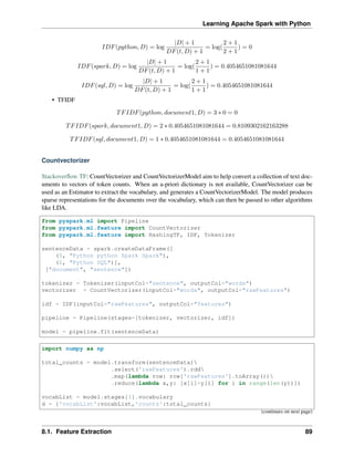 Learning Apache Spark with Python
𝐼𝐷𝐹(𝑝𝑦𝑡ℎ𝑜𝑛, 𝐷) = log
|𝐷| + 1
𝐷𝐹(𝑡, 𝐷) + 1
= log(
2 + 1
2 + 1
) = 0
𝐼𝐷𝐹(𝑠𝑝𝑎𝑟𝑘, 𝐷) = log
|𝐷| + 1
𝐷𝐹(𝑡, 𝐷) + 1
= log(
2 + 1
1 + 1
) = 0.4054651081081644
𝐼𝐷𝐹(𝑠𝑞𝑙, 𝐷) = log
|𝐷| + 1
𝐷𝐹(𝑡, 𝐷) + 1
= log(
2 + 1
1 + 1
) = 0.4054651081081644
• TFIDF
𝑇𝐹𝐼𝐷𝐹(𝑝𝑦𝑡ℎ𝑜𝑛, 𝑑𝑜𝑐𝑢𝑚𝑒𝑛𝑡1, 𝐷) = 3 * 0 = 0
𝑇𝐹𝐼𝐷𝐹(𝑠𝑝𝑎𝑟𝑘, 𝑑𝑜𝑐𝑢𝑚𝑒𝑛𝑡1, 𝐷) = 2 * 0.4054651081081644 = 0.8109302162163288
𝑇𝐹𝐼𝐷𝐹(𝑠𝑞𝑙, 𝑑𝑜𝑐𝑢𝑚𝑒𝑛𝑡1, 𝐷) = 1 * 0.4054651081081644 = 0.4054651081081644
Countvectorizer
Stackoverflow TF: CountVectorizer and CountVectorizerModel aim to help convert a collection of text doc-
uments to vectors of token counts. When an a-priori dictionary is not available, CountVectorizer can be
used as an Estimator to extract the vocabulary, and generates a CountVectorizerModel. The model produces
sparse representations for the documents over the vocabulary, which can then be passed to other algorithms
like LDA.
from pyspark.ml import Pipeline
from pyspark.ml.feature import CountVectorizer
from pyspark.ml.feature import HashingTF, IDF, Tokenizer
sentenceData = spark.createDataFrame([
(0, "Python python Spark Spark"),
(1, "Python SQL")],
["document", "sentence"])
tokenizer = Tokenizer(inputCol="sentence", outputCol="words")
vectorizer = CountVectorizer(inputCol="words", outputCol="rawFeatures")
idf = IDF(inputCol="rawFeatures", outputCol="features")
pipeline = Pipeline(stages=[tokenizer, vectorizer, idf])
model = pipeline.fit(sentenceData)
import numpy as np
total_counts = model.transform(sentenceData)
.select('rawFeatures').rdd
.map(lambda row: row['rawFeatures'].toArray())
.reduce(lambda x,y: [x[i]+y[i] for i in range(len(y))])
vocabList = model.stages[1].vocabulary
d = {'vocabList':vocabList,'counts':total_counts}
(continues on next page)
8.1. Feature Extraction 89
 