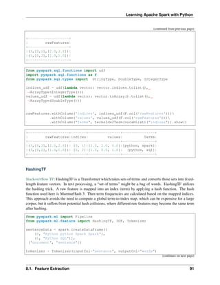 Learning Apache Spark with Python
(continued from previous page)
+-------------------+
| rawFeatures|
+-------------------+
|(3,[0,1],[2.0,2.0])|
|(3,[0,2],[1.0,1.0])|
+-------------------+
from pyspark.sql.functions import udf
import pyspark.sql.functions as F
from pyspark.sql.types import StringType, DoubleType, IntegerType
indices_udf = udf(lambda vector: vector.indices.tolist(),
˓
→ArrayType(IntegerType()))
values_udf = udf(lambda vector: vector.toArray().tolist(),
˓
→ArrayType(DoubleType()))
rawFeatures.withColumn('indices', indices_udf(F.col('rawFeatures')))
.withColumn('values', values_udf(F.col('rawFeatures')))
.withColumn("Terms", termsIdx2Term(vocabList)("indices")).show()
+-------------------+-------+---------------+---------------+
| rawFeatures|indices| values| Terms|
+-------------------+-------+---------------+---------------+
|(3,[0,1],[2.0,2.0])| [0, 1]|[2.0, 2.0, 0.0]|[python, spark]|
|(3,[0,2],[1.0,1.0])| [0, 2]|[1.0, 0.0, 1.0]| [python, sql]|
+-------------------+-------+---------------+---------------+
HashingTF
Stackoverflow TF: HashingTF is a Transformer which takes sets of terms and converts those sets into fixed-
length feature vectors. In text processing, a “set of terms” might be a bag of words. HashingTF utilizes
the hashing trick. A raw feature is mapped into an index (term) by applying a hash function. The hash
function used here is MurmurHash 3. Then term frequencies are calculated based on the mapped indices.
This approach avoids the need to compute a global term-to-index map, which can be expensive for a large
corpus, but it suffers from potential hash collisions, where different raw features may become the same term
after hashing.
from pyspark.ml import Pipeline
from pyspark.ml.feature import HashingTF, IDF, Tokenizer
sentenceData = spark.createDataFrame([
(0, "Python python Spark Spark"),
(1, "Python SQL")],
["document", "sentence"])
tokenizer = Tokenizer(inputCol="sentence", outputCol="words")
(continues on next page)
8.1. Feature Extraction 91
 