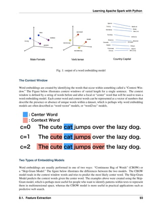 Learning Apache Spark with Python
Fig. 1: output of a word embedding model
The Context Window
Word embeddings are created by identifying the words that occur within something called a “Context Win-
dow.” The Figure below illustrates context windows of varied length for a single sentence. The context
window is defined by a string of words before and after a focal or “center” word that will be used to train a
word embedding model. Each center word and context words can be represented as a vector of numbers that
describe the presence or absence of unique words within a dataset, which is perhaps why word embedding
models are often described as “word vector” models, or “word2vec” models.
Two Types of Embedding Models
Word embeddings are usually performed in one of two ways: “Continuous Bag of Words” (CBOW) or
a “Skip-Gram Model.” The figure below illustrates the differences between the two models. The CBOW
model reads in the context window words and tries to predict the most likely center word. The Skip-Gram
Model predicts the context words given the center word. The examples above were created using the Skip-
Gram model, which is perhaps most useful for people who want to identify patterns within texts to represent
them in multimensional space, whereas the CBOW model is more useful in practical applications such as
predictive web search.
8.1. Feature Extraction 93
 