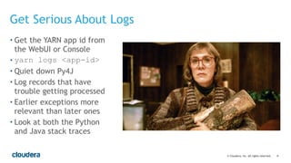 ‹#›© Cloudera, Inc. All rights reserved.
Get Serious About Logs
• Get the YARN app id from
the WebUI or Console
• yarn logs <app-id>
• Quiet down Py4J
• Log records that have
trouble getting processed
• Earlier exceptions more
relevant than later ones
• Look at both the Python
and Java stack traces
 