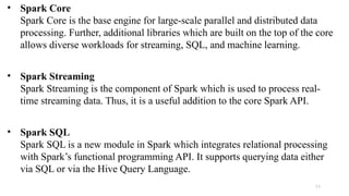 • Spark Core
Spark Core is the base engine for large-scale parallel and distributed data
processing. Further, additional libraries which are built on the top of the core
allows diverse workloads for streaming, SQL, and machine learning.
• Spark Streaming
Spark Streaming is the component of Spark which is used to process real-
time streaming data. Thus, it is a useful addition to the core Spark API.
• Spark SQL
Spark SQL is a new module in Spark which integrates relational processing
with Spark’s functional programming API. It supports querying data either
via SQL or via the Hive Query Language.
11
 
