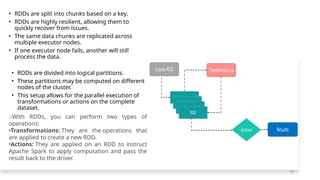 • RDDs are split into chunks based on a key.
• RDDs are highly resilient, allowing them to
quickly recover from issues.
• The same data chunks are replicated across
multiple executor nodes.
• If one executor node fails, another will still
process the data.
• RDDs are divided into logical partitions.
• These partitions may be computed on different
nodes of the cluster.
• This setup allows for the parallel execution of
transformations or actions on the complete
dataset.
:-With RDDs, you can perform two types of
operations:
•Transformations: They are the operations that
are applied to create a new RDD.
•Actions: They are applied on an RDD to instruct
Apache Spark to apply computation and pass the
result back to the driver.
16
 