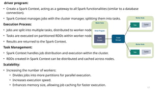 driver program:
• Create a Spark Context, acting as a gateway to all Spark functionalities (similar to a database
connection).
• Spark Context manages jobs with the cluster manager, splitting them into tasks.
Execution Process:
• Jobs are split into multiple tasks, distributed to worker nodes.
• Tasks are executed on partitioned RDDs within worker nodes.
• Results are returned to the Spark Context.
Task Management:
• Spark Context handles job distribution and execution within the cluster.
• RDDs created in Spark Context can be distributed and cached across nodes.
Scalability:
• Increasing the number of workers:
• Divides jobs into more partitions for parallel execution.
• Increases execution speed.
• Enhances memory size, allowing job caching for faster execution.
17
 