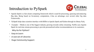 Introduction to PySpark
• Apache Spark is a fast cluster computing framework which is used for processing, querying and analyzing
Big data. Being based on In-memory computation, it has an advantage over several other big data
Frameworks.
• PySpark helps data scientists interface with RDDs in Apache Spark and Python through its library Py4j.
• Example : -Media is one of the biggest industry growing towards online streaming. Netflix uses Apache
Spark for real-time stream processing to provide personalized online recommendations to its customers.
Why Go for Python?
• Easy to Learn
• A vast set of Libraries
• Huge Community Support
19
 