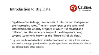 Introduction to Big Data.
• Big data refers to large, diverse sets of information that grow at
ever-increasing rates. The term encompasses the volume of
information, the velocity or speed at which it is created and
collected, and the variety or scope of the data points being
covered (commonly known as the "Three V's" of big data).
• Big data can be collected from social networks and websites, from personal
electronics, through questionnaires, product purchases, and electronic check-
ins, among many other sources
2
 