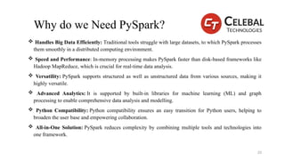 Why do we Need PySpark?
 Handles Big Data Efficiently: Traditional tools struggle with large datasets, to which PySpark processes
them smoothly in a distributed computing environment.
 Speed and Performance: In-memory processing makes PySpark faster than disk-based frameworks like
Hadoop MapReduce, which is crucial for real-time data analysis.
 Versatility: PySpark supports structured as well as unstructured data from various sources, making it
highly versatile.
 Advanced Analytics: It is supported by built-in libraries for machine learning (ML) and graph
processing to enable comprehensive data analysis and modelling.
 Python Compatibility: Python compatibility ensures an easy transition for Python users, helping to
broaden the user base and empowering collaboration.
 All-in-One Solution: PySpark reduces complexity by combining multiple tools and technologies into
one framework.
20
 