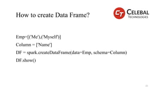 How to create Data Frame?
Emp=[('Me'),('Myself')]
Column = ['Name']
DF = spark.createDataFrame(data=Emp, schema=Column)
DF.show()
22
 