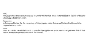 ORC
ORC (Optimised Row Columnar) is a columnar file format. It has faster reads but slower writes and
also supports compression.
Sequence
A SequenceFile is a flat file consisting of binary/value pairs. SequenceFile is splittable and also
supports compression.
Avro
Avro is a record based file format. It seamlessly supports record schema changes over time. It has
faster writes compared to columnar file formats.
 