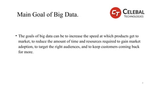 Main Goal of Big Data.
• The goals of big data can be to increase the speed at which products get to
market, to reduce the amount of time and resources required to gain market
adoption, to target the right audiences, and to keep customers coming back
for more.
4
 