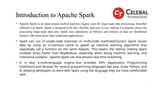 Introduction to Apache Spark
• Apache Spark is an open-source unified analytics engine used for large-scale data processing, hereafter
referred it as Spark. Spark is designed to be fast, flexible, and easy to use, making it a popular choice for
processing large-scale data sets. Spark runs operations on billions and trillions of data on distributed
clusters 100 times faster than traditional applications.
• Spark can run on single-node machines or multi-node machines(Cluster). Spark reuses
data by using an in-memory cache to speed up machine learning algorithms that
repeatedly call a function on the same dataset. This lowers the latency making Spark
multiple times faster than MapReduce, especially when doing machine learning, and
interactive analytics. Apache Spark can also process real-time streaming.
• It is also a multi-language engine, that provides APIs (Application Programming
Interfaces) and libraries for several programming languages like Java, Scala, Python, and
R, allowing developers to work with Spark using the language they are most comfortable
with.
7
 