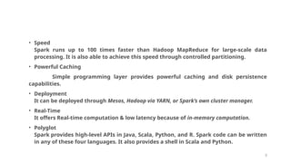 • Speed
Spark runs up to 100 times faster than Hadoop MapReduce for large-scale data
processing. It is also able to achieve this speed through controlled partitioning.
• Powerful Caching
Simple programming layer provides powerful caching and disk persistence
capabilities.
• Deployment
It can be deployed through Mesos, Hadoop via YARN, or Spark’s own cluster manager.
• Real-Time
It offers Real-time computation & low latency because of in-memory computation.
• Polyglot
Spark provides high-level APIs in Java, Scala, Python, and R. Spark code can be written
in any of these four languages. It also provides a shell in Scala and Python.
9
 