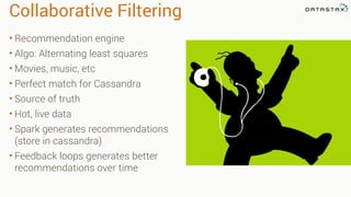 Collaborative Filtering
• Recommendation engine
• Algo: Alternating least squares
• Movies, music, etc
• Perfect match for Cassandra
• Source of truth
• Hot, live data
• Spark generates recommendations
(store in cassandra)
• Feedback loops generates better
recommendations over time
 