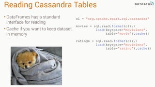 Reading Cassandra Tables
• DataFrames has a standard
interface for reading
• Cache if you want to keep dataset
in memory
cl = "org.apache.spark.sql.cassandra"
movies = sql.read.format(cl).
load(keyspace="movielens",
table="movie").cache()
ratings = sql.read.format(cl).
load(keyspace="movielens",
table="rating").cache()
 