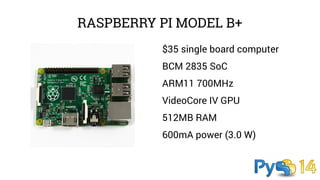RASPBERRY PI MODEL B+ 
$35 single board computer 
BCM 2835 SoC 
ARM11 700MHz 
VideoCore IV GPU 
512MB RAM 
600mA power (3.0 W) 
 