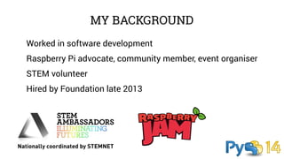 MY BACKGROUND 
Worked in software development 
Raspberry Pi advocate, community member, event organiser 
STEM volunteer 
Hired by Foundation late 2013 
 