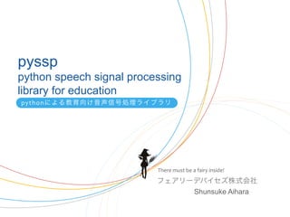 pyssp
python speech signal processing
library for education
pythonによる教育向け音声信号処理ライブラリ




                          There	
  must	
  be	
  a	
  fairy	
  inside!	
  
                          フェアリーデバイセズ株式会社
                               Shunsuke Aihara	
 