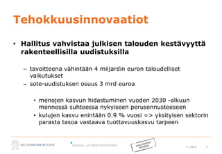 7.1.2016 4
Tehokkuusinnovaatiot
• Hallitus vahvistaa julkisen talouden kestävyyttä
rakenteellisilla uudistuksilla
– tavoitteena vähintään 4 miljardin euron taloudelliset
vaikutukset
– sote-uudistuksen osuus 3 mrd euroa
• menojen kasvun hidastuminen vuoden 2030 -alkuun
mennessä suhteessa nykyiseen perusennusteeseen
• kulujen kasvu enintään 0.9 % vuosi => yksityisen sektorin
parasta tasoa vastaava tuottavuuskasvu tarpeen
 