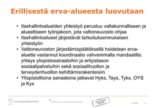 7.1.2016 6
Erillisestä erva-alueesta luovutaan
• Itsehallintoalueiden yhteistyö perustuu valtakunnalliseen ja
alueelliseen työnjakoon, jota valtioneuvosto ohjaa
• Itsehallintoalueet järjestävät tarkoituksenmukaisen
yhteistyön
• Valtioneuvoston järjestämispäätöksellä hoidetaan erva-
aluetta vastannut koordinaatio vahvemmalla mandaatilla:
yhteys yliopistosairaaloihin ja erityistason
sosiaalipalveluihin sekä sosiaalihuollon ja
terveydenhuollon kehittämisrakenteisiin
• Yliopistollisina sairaaloina jatkavat Hyks, Tays, Tyks, OYS
ja Kys
 