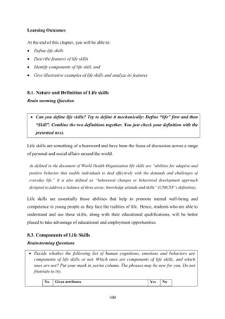 100
Learning Outcomes
At the end of this chapter, you will be able to:
 Define life skills
 Describe features of life skills
 Identify components of life skill, and
 Give illustrative examples of life skills and analyze its features
8.1. Nature and Definition of Life skills
Brain storming Question
 Can you define life skills? Try to define it mechanically: Define “life” first and then
“Skill”. Combine the two definitions together. You just check your definition with the
presented next.
Life skills are something of a buzzword and have been the focus of discussion across a range
of personal and social affairs around the world.
As defined in the document of World Health Organization life skills are “abilities for adaptive and
positive behavior that enable individuals to deal effectively with the demands and challenges of
everyday life.” It is also defined as “behavioral changes or behavioral development approach
designed to address a balance of three areas: knowledge attitude and skills” (UNICEF‟s definition).
Life skills are essentially those abilities that help to promote mental well-being and
competence in young people as they face the realities of life. Hence, students who are able to
understand and use these skills, along with their educational qualifications, will be better
placed to take advantage of educational and employment opportunities.
8.3. Components of Life Skills
Brainstorming Questions
 Decide whether the following list of human cognitions, emotions and behaviors are
components of life skills or not. Which ones are components of life skills, and which
ones are not? Put your mark in yes/no column. The phrases may be new for you. Do not
frustrate to try.
No. Given attributes Yes No
 