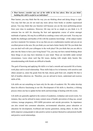 103
 Dear learner, consider any one of the skills in the box above. How do you think
building this skill is useful to an individual?
Dear learner, you may think that the way you are thinking about and doing things is right.
You may feel that you do not need any more advice from books or another experienced
person. You may think that you function well because you are the most performing person
from your class in academics. However, life may not be as simple as you think it is. If
someone has no skill for choosing the best and appropriate course of action amongst
multitude of options, life may be as difficult as crashing a stone with your teeth. You may not
handle the challenges and hurdles of life with the academic knowledge of the subject matter
you have mastered. For instance, let us say that you are a mathematics teacher and you are an
excellent person in the area. Do you think you can lead a better family life? Do you think that
you can deal well with your colleagues in the work place? Do you think that you are able to
plan into the future to have your living house? Yes, you may not have started thinking about
these things or you may have intuitions in your mind. These are inevitable under normal
circumstance. Leave alone such big life issues, dealing with simple daily hassles like
misunderstanding with friends are difficult to handle.
The goal of knowing and applying life skills is to lead a smooth and successful life at home,
work place and in social relationship. These skills help us live in harmony with ourselves and
others around us, select the goods from the bad, choose gold from soil, simplify life that is
full of troubles otherwise etc. Therefore, you are advised to know, understand and exercise
skills of life.
Life skills are not something we learn only for the sake of academic life. We rather develop
them for effective functioning in our life. Development of life skills is, therefore, a lifelong
process where one has to update his/her skills and knowledge of dealing with life events.
Life skills are generally applied in the context of academics, workplace and social events. For
instance, they can be utilized in many content areas of health: prevention of drug use, sexual
violence, teenage pregnancy, HIV/AIDS prevention and suicide prevention. Its importance
can also extend into consumer education, environmental education, peace education or
education for development, livelihood and income generation, among others. In short, life
skills empower young people to take positive action to protect themselves and promote health
and positive social relationships.
 